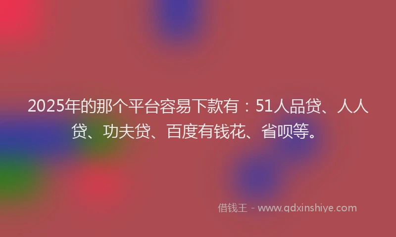 2025年的那个平台容易下款有：51人品贷、人人贷、功夫贷、百度有钱花、省呗等。