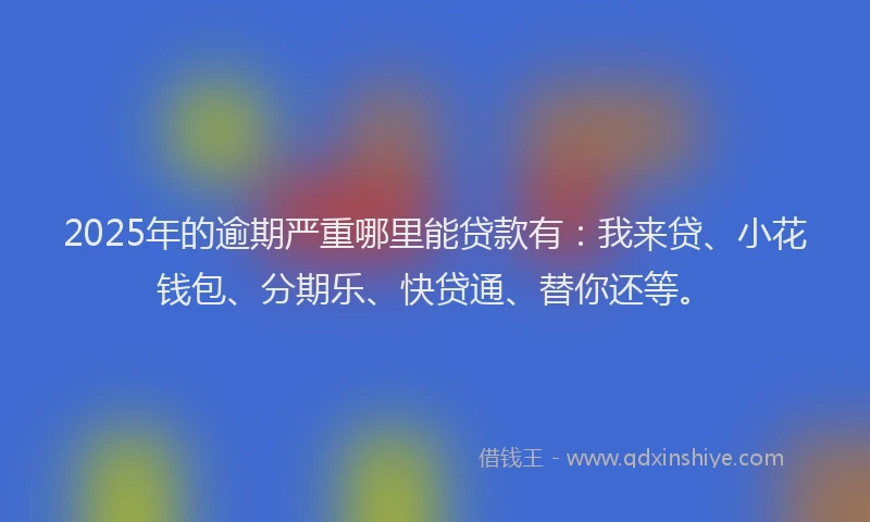 2025年的逾期严重哪里能贷款有：我来贷、小花钱包、分期乐、快贷通、替你还等。