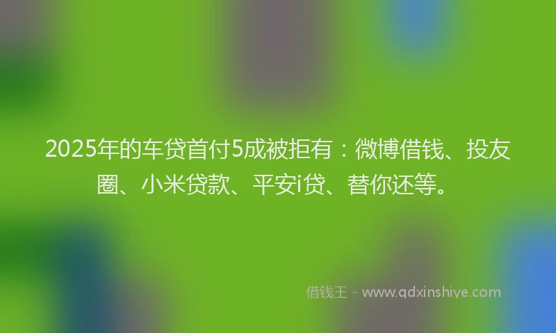 2025年的车贷首付5成被拒有：微博借钱、投友圈、小米贷款、平安i贷、替你还等。