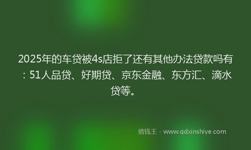 2025年的车贷被4s店拒了还有其他办法贷款吗有：51人品贷、好期贷、京东金融、东方汇、滴水贷等。