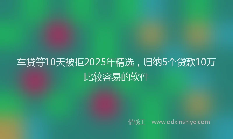 车贷等10天被拒2025年精选，归纳5个贷款10万比较容易的软件