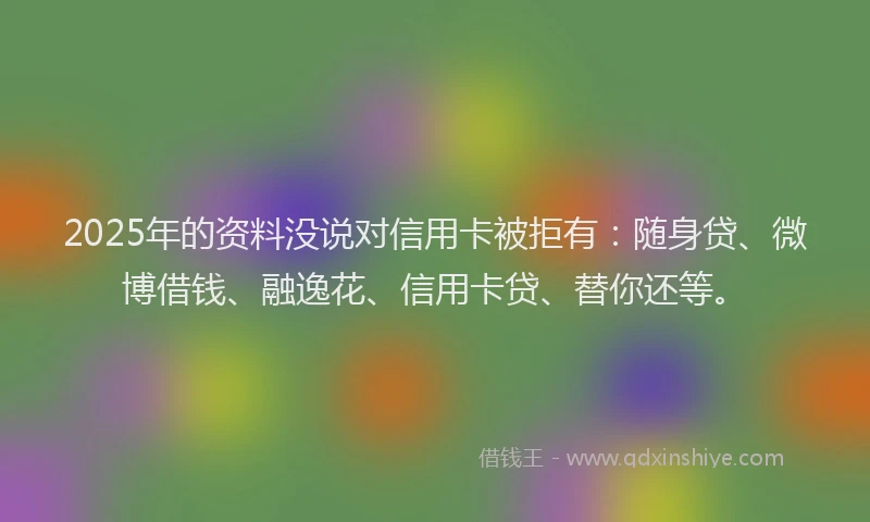 2025年的资料没说对信用卡被拒有：随身贷、微博借钱、融逸花、信用卡贷、替你还等。