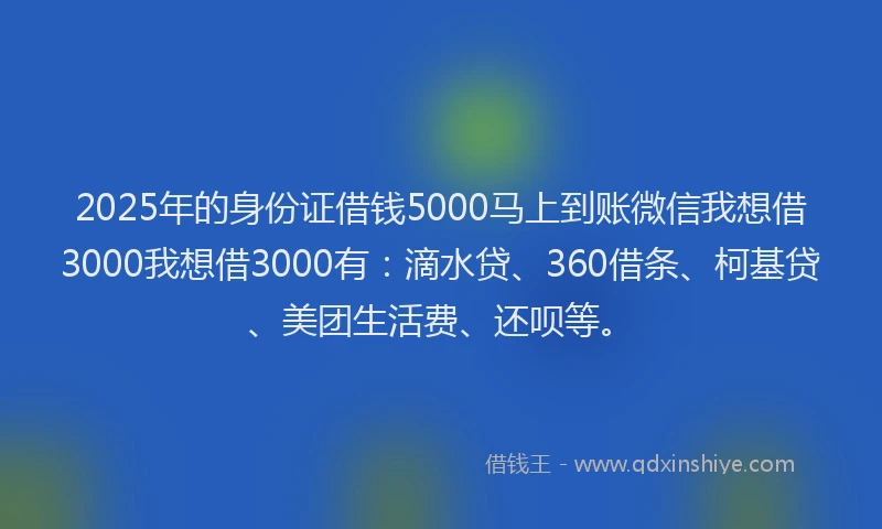 2025年的身份证借钱5000马上到账微信我想借3000我想借3000有：滴水贷、360借条、柯基贷、美团生活费、还呗等。
