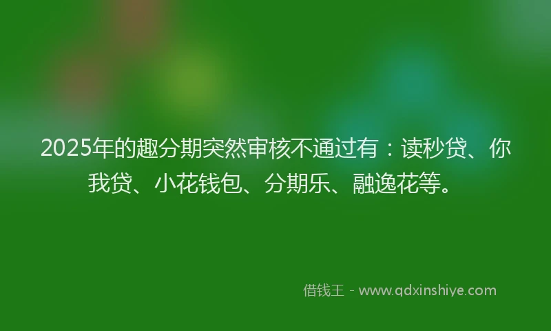 2025年的趣分期突然审核不通过有：读秒贷、你我贷、小花钱包、分期乐、融逸花等。