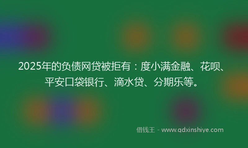 2025年的负债网贷被拒有：度小满金融、花呗、平安口袋银行、滴水贷、分期乐等。