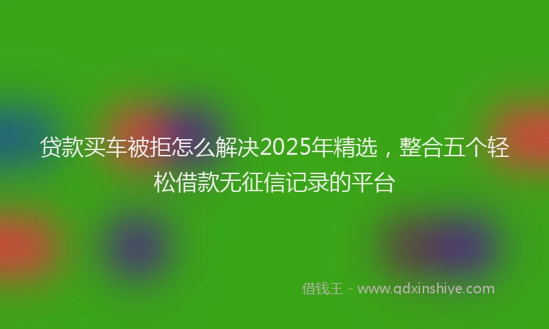 贷款买车被拒怎么解决2025年精选，整合五个轻松借款无征信记录的平台
