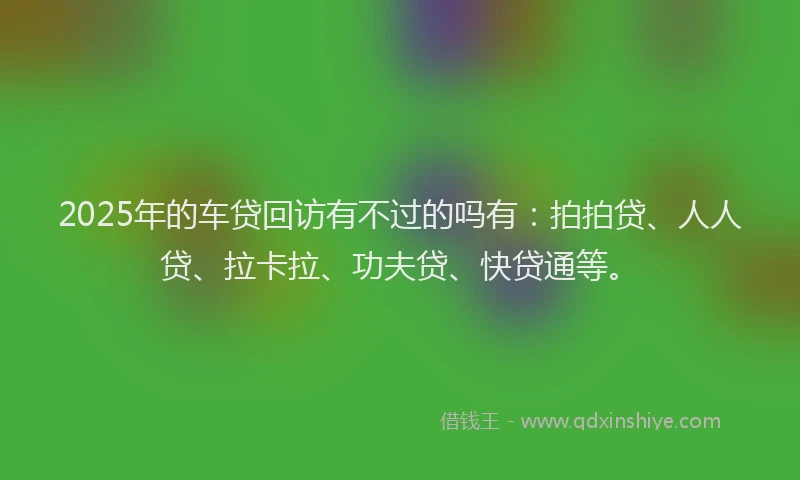 2025年的车贷回访有不过的吗有:拍拍贷、人人贷、拉卡拉、功夫贷、快贷通等。