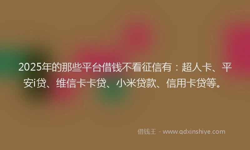 2025年的那些平台借钱不看征信有：超人卡、平安i贷、维信卡卡贷、小米贷款、信用卡贷等。
