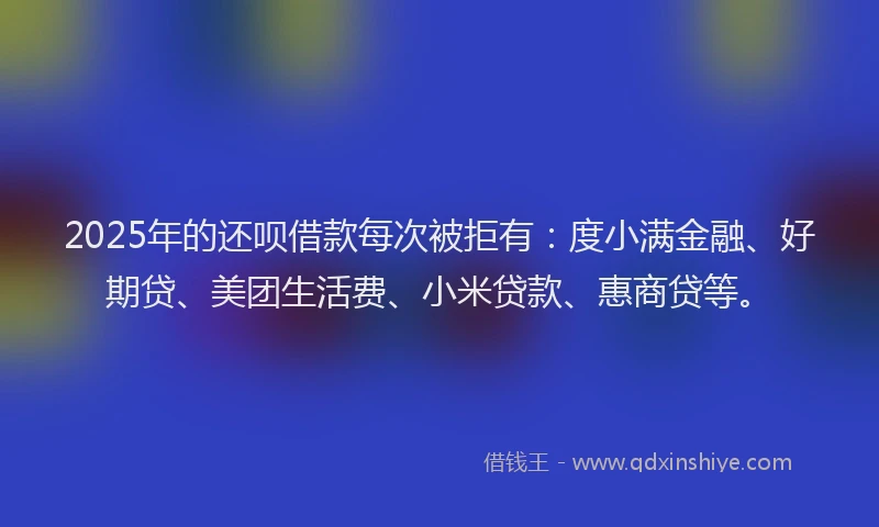 2025年的还呗借款每次被拒有：度小满金融、好期贷、美团生活费、小米贷款、惠商贷等。
