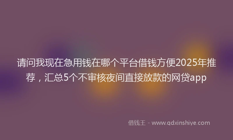 请问我现在急用钱在哪个平台借钱方便2025年推荐，汇总5个不审核夜间直接放款的网贷app