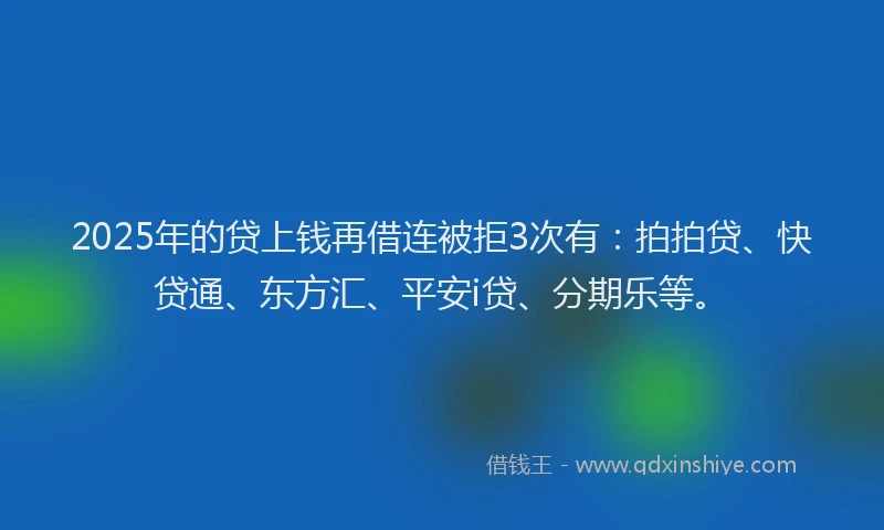 2025年的贷上钱再借连被拒3次有：拍拍贷、快贷通、东方汇、平安i贷、分期乐等。