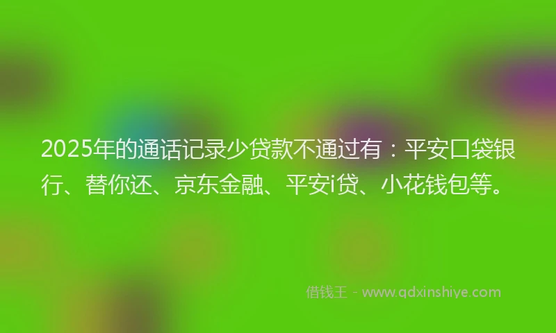 2025年的通话记录少贷款不通过有：平安口袋银行、替你还、京东金融、平安i贷、小花钱包等。