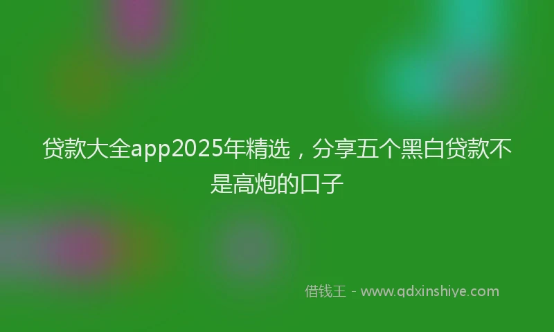 贷款大全app2025年精选，分享五个黑白贷款不是高炮的口子