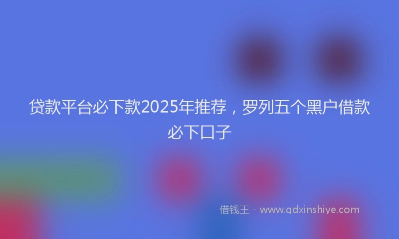 贷款平台必下款2025年推荐，罗列五个黑户借款必下口子