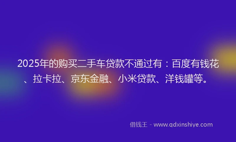 2025年的购买二手车贷款不通过有：百度有钱花、拉卡拉、京东金融、小米贷款、洋钱罐等。