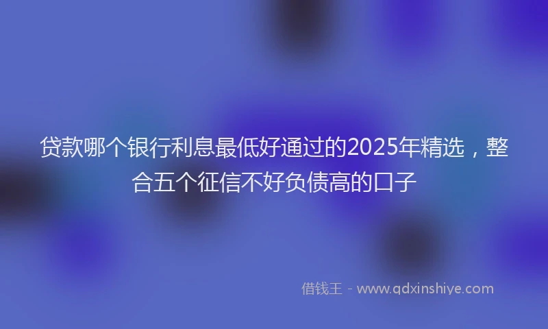 贷款哪个银行利息最低好通过的2025年精选，整合五个征信不好负债高的口子