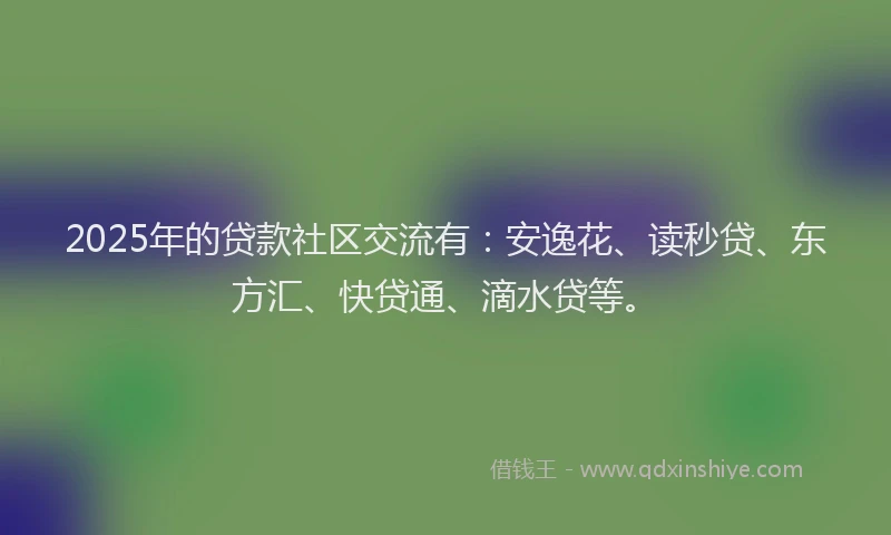 2025年的贷款社区交流有：安逸花、读秒贷、东方汇、快贷通、滴水贷等。