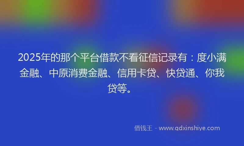 2025年的那个平台借款不看征信记录有：度小满金融、中原消费金融、信用卡贷、快贷通、你我贷等。