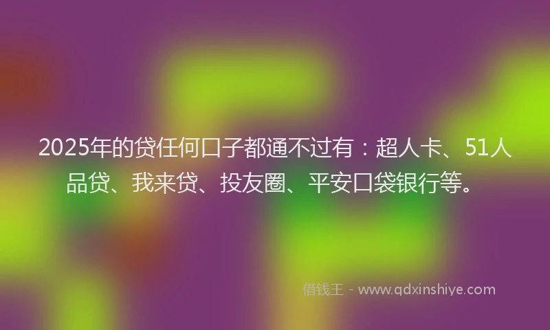 2025年的贷任何口子都通不过有：超人卡、51人品贷、我来贷、投友圈、平安口袋银行等。