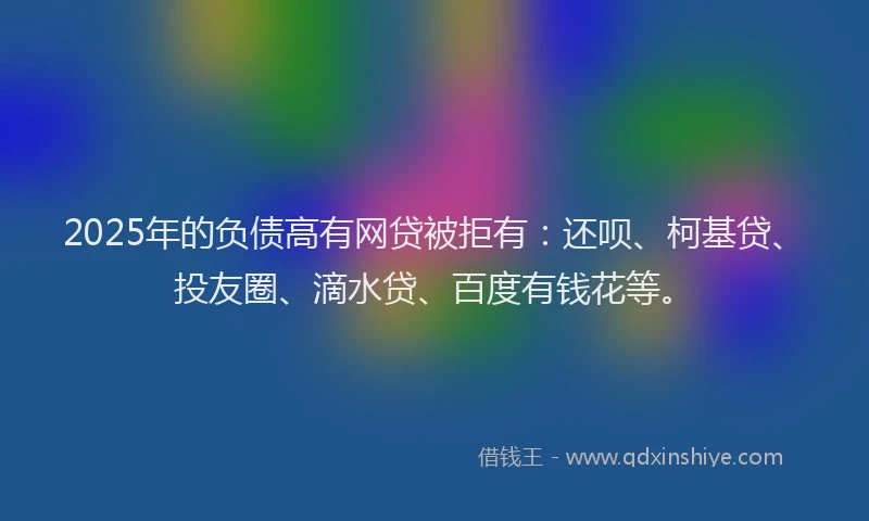 2025年的负债高有网贷被拒有：还呗、柯基贷、投友圈、滴水贷、百度有钱花等。