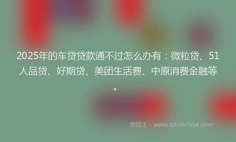 2025年的车贷贷款通不过怎么办有：微粒贷、51人品贷、好期贷、美团生活费、中原消费金融等。