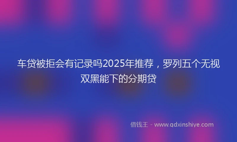 车贷被拒会有记录吗2025年推荐，罗列五个无视双黑能下的分期贷