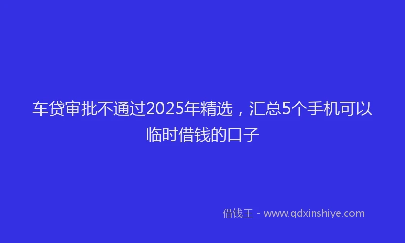 车贷审批不通过2025年精选，汇总5个手机可以临时借钱的口子