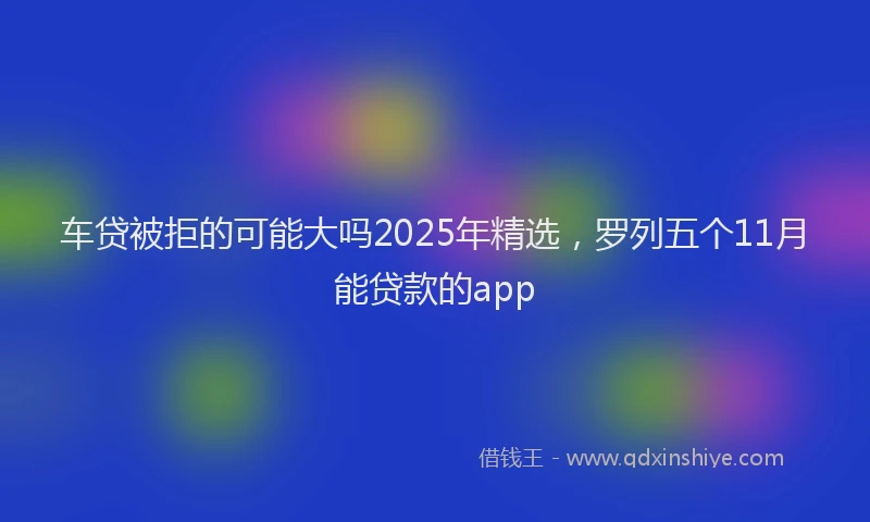 车贷被拒的可能大吗2025年精选，罗列五个11月能贷款的app