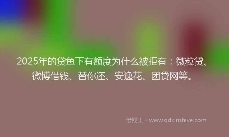 2025年的贷鱼下有额度为什么被拒有：微粒贷、微博借钱、替你还、安逸花、团贷网等。