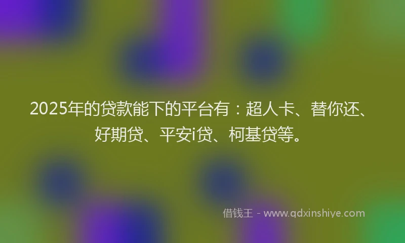 2025年的贷款能下的平台有：超人卡、替你还、好期贷、平安i贷、柯基贷等。