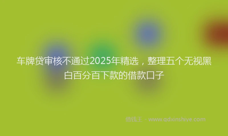 车牌贷审核不通过2025年精选，整理五个无视黑白百分百下款的借款口子