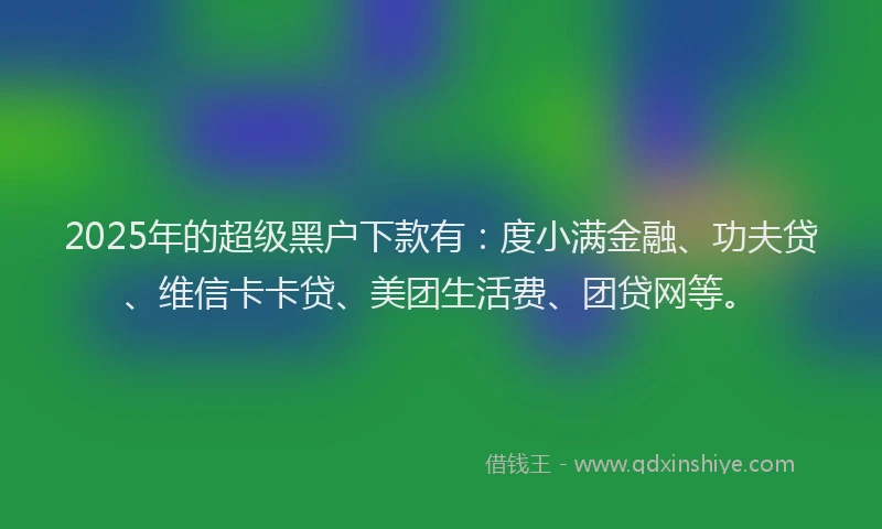 2025年的超级黑户下款有：度小满金融、功夫贷、维信卡卡贷、美团生活费、团贷网等。