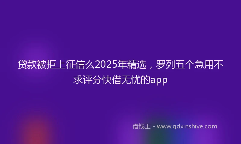 贷款被拒上征信么2025年精选，罗列五个急用不求评分快借无忧的app