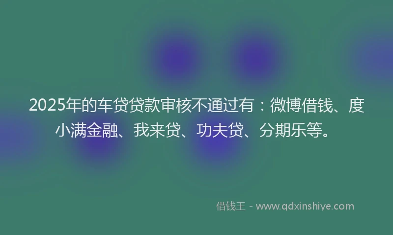2025年的车贷贷款审核不通过有：微博借钱、度小满金融、我来贷、功夫贷、分期乐等。