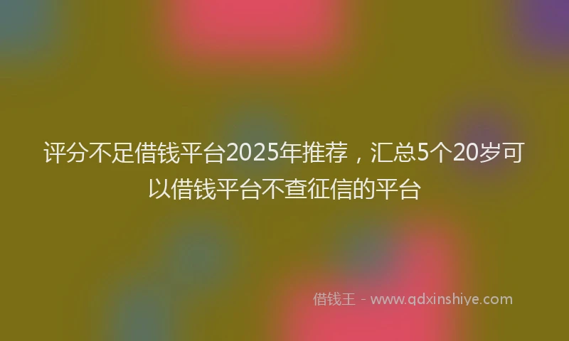 评分不足借钱平台2025年推荐，汇总5个20岁可以借钱平台不查征信的平台