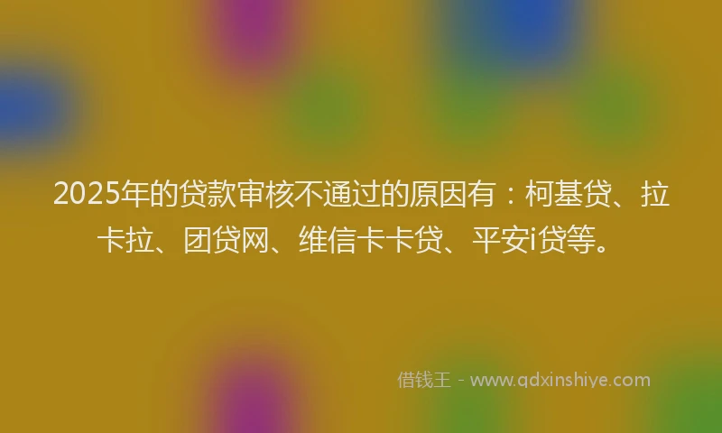 2025年的贷款审核不通过的原因有：柯基贷、拉卡拉、团贷网、维信卡卡贷、平安i贷等。