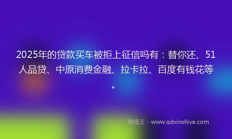 2025年的贷款买车被拒上征信吗有：替你还、51人品贷、中原消费金融、拉卡拉、百度有钱花等。