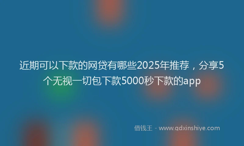 近期可以下款的网贷有哪些2025年推荐，分享5个无视一切包下款5000秒下款的app