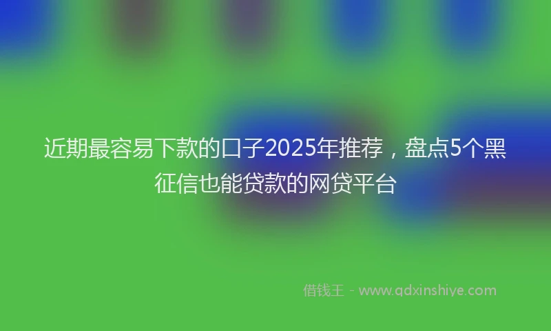 近期最容易下款的口子2025年推荐，盘点5个黑征信也能贷款的网贷平台