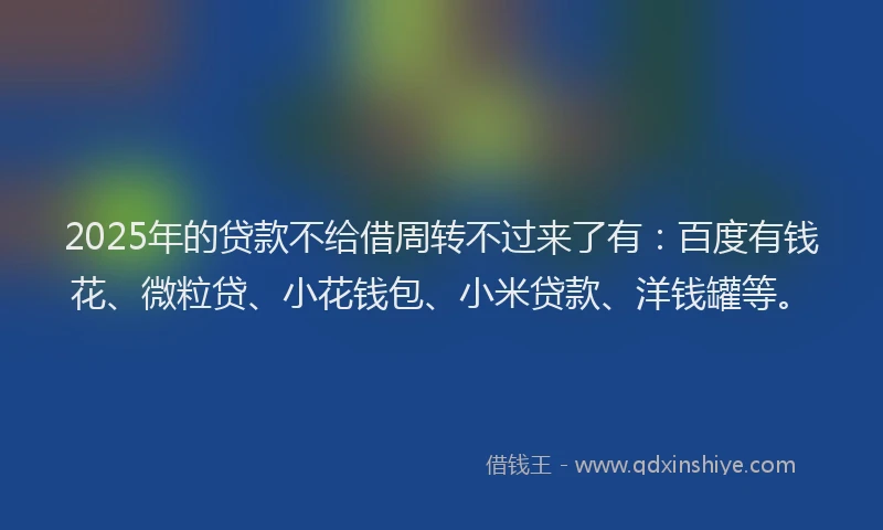 2025年的贷款不给借周转不过来了有：百度有钱花、微粒贷、小花钱包、小米贷款、洋钱罐等。