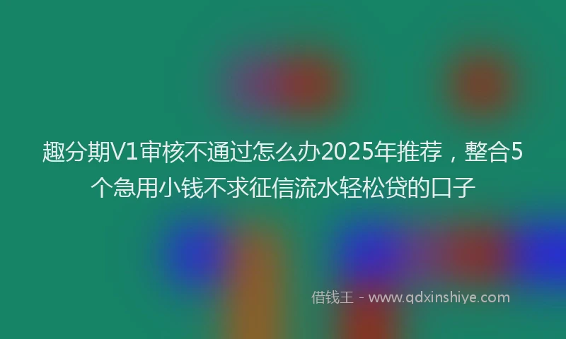 趣分期V1审核不通过怎么办2025年推荐，整合5个急用小钱不求征信流水轻松贷的口子