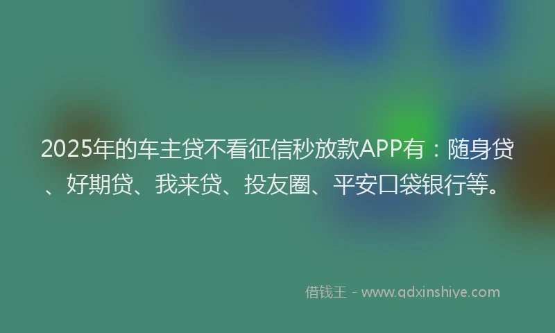 2025年的车主贷不看征信秒放款APP有：随身贷、好期贷、我来贷、投友圈、平安口袋银行等。