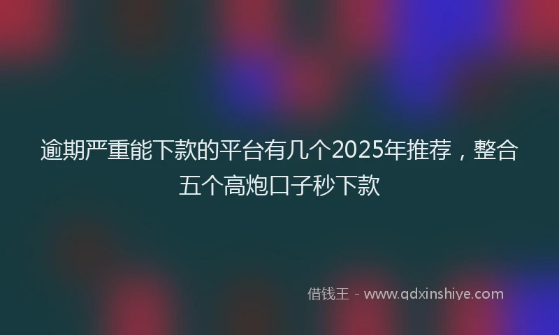 逾期严重能下款的平台有几个2025年推荐，整合五个高炮口子秒下款