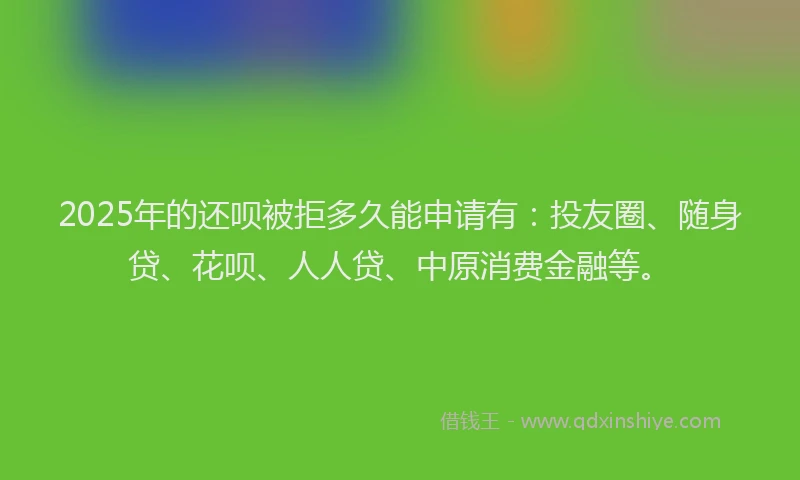 2025年的还呗被拒多久能申请有：投友圈、随身贷、花呗、人人贷、中原消费金融等。