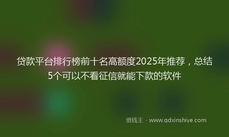 贷款平台排行榜前十名高额度2025年推荐，总结5个可以不看征信就能下款的软件