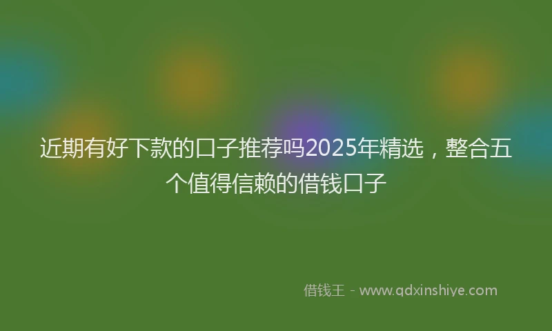 近期有好下款的口子推荐吗2025年精选，整合五个值得信赖的借钱口子