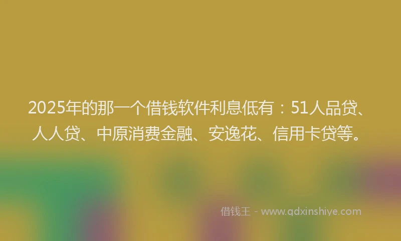 2025年的那一个借钱软件利息低有：51人品贷、人人贷、中原消费金融、安逸花、信用卡贷等。