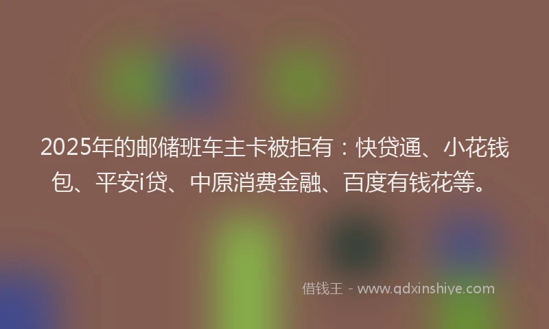2025年的邮储班车主卡被拒有：快贷通、小花钱包、平安i贷、中原消费金融、百度有钱花等。