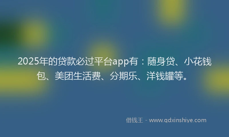 2025年的贷款必过平台app有：随身贷、小花钱包、美团生活费、分期乐、洋钱罐等。