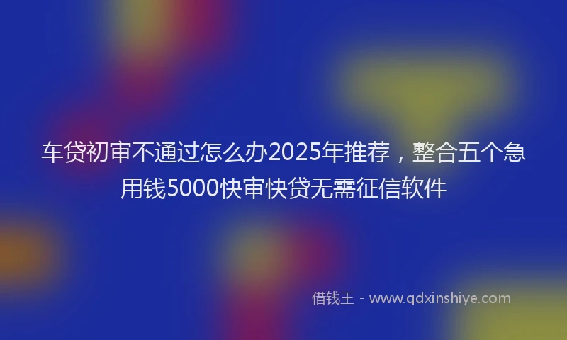 车贷初审不通过怎么办2025年推荐，整合五个急用钱5000快审快贷无需征信软件